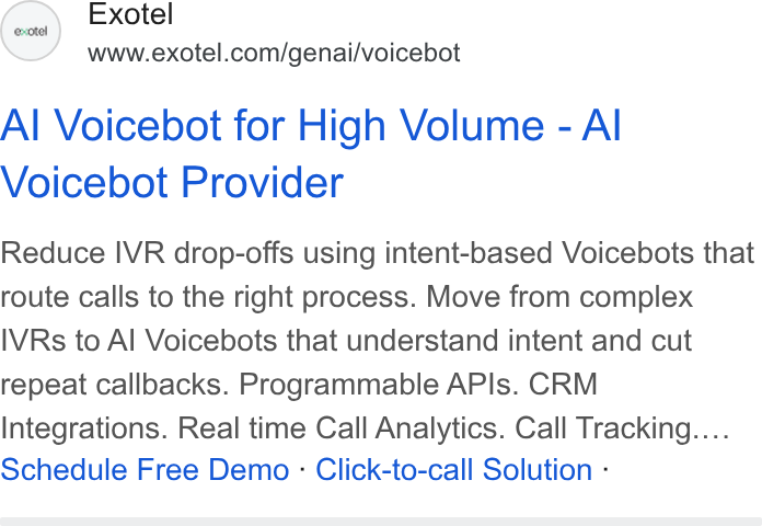 Exotel ad on Google Ads: Al Voicebot for High Volume - Al Voicebot Provider Reduce IVR drop-offs using intent-based Voicebots that route calls to the right process. Move from complex IVRs to Al Voicebots that understand intent and cut repeat callbacks. Programmable APIs. CRM Integrations. Real time Call Analytics. Call Tracking.... Schedule Free Demo - Click-to-call Solution -