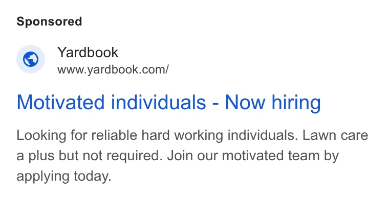 Yardbook ad on Google Ads: Motivated individuals - Now hiring Looking for reliable hard working individuals. Lawn care a plus but not required. Join our motivated team by applying today.