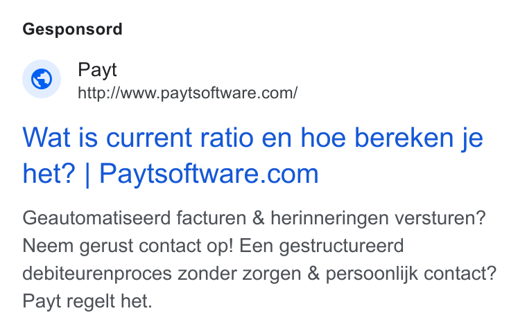 Payt Software ad on Google Ads: Gesponsord Wat is current ratio en hoe bereken je het? | Paytsoftware.com Geautomatiseerd facturen & herinneringen versturen? Neem gerust contact op! Een gestructureerd debiteurenproces zonder zorgen & persoonlijk contact? Payt regelt het.