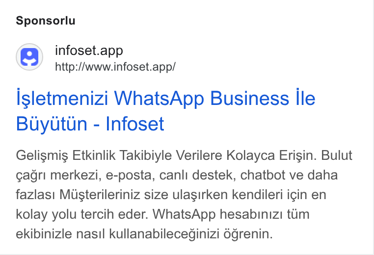 Infoset ad on Google Ads: Sponsorlu (S) infoset.app http://www.infoset.app/ Isletmenizi Whats App Business lle Buyutun - Infoset Gelismis Etkinlik Takibiyle Verilere Kolayca Erisin. Bulut ¢agri merkezi, e-posta, canli destek, chatbot ve daha fazlasi Misterileriniz size ulasirken kendileri igin en kolay yolu tercih eder. Whats App hesabinizi tim ekibinizle nasi! kullanabileceginizi Ogrenin.