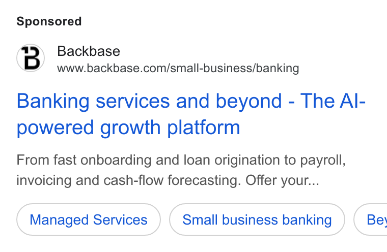 Backbase ad on Google Ads: Banking services and beyond - The Al- powered growth platform From fast onboarding and loan origination to payroll, invoicing and cash-flow forecasting. Offer your... Managed Services Small business banking } ( Bey