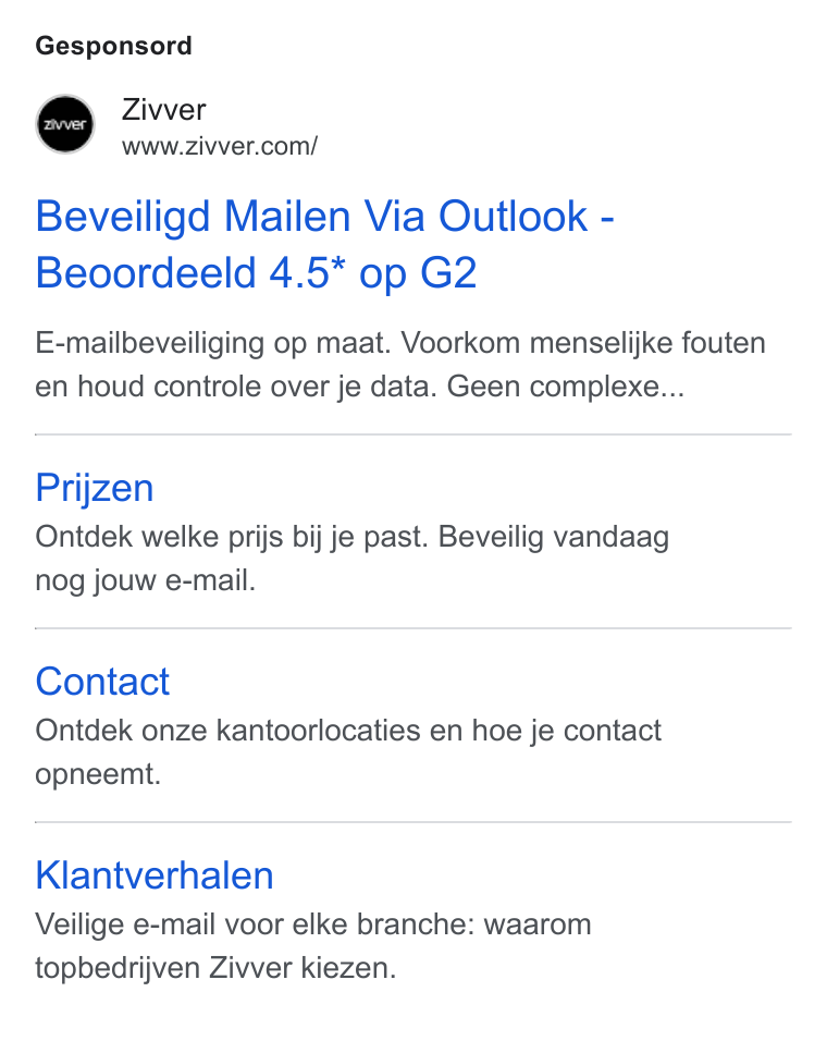 Zivver ad on Google Ads: Gesponsord Beveiligd Mailen Via Outlook - Beoordeeld 4.5* op G2 E-mailbeveiliging op maat. Voorkom menselijke fouten en houd controle over je data. Geen complexe... Prijzen Ontdek welke prijs bij je past. Beveilig vandaag nog jouw e-mail. Contact Ontdek onze kantoorlocaties en hoe je contact opneemt. Klantverhalen Veilige e-mail voor elke branche: waarom topbedrijven Ziwer kiezen.