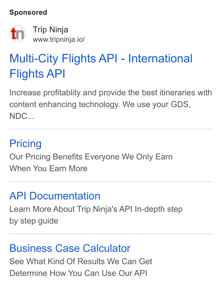 Web Travel Group ad on Google Ads: Trip Ninja www.tripninja.io/ Multi-City Flights API - International Flights API Increase profitablity and provide the best itineraries with content enhancing technology. We use your GDS, NDC... Pricing Our Pricing Benefits Everyone We Only Eam When You Earn More API Documentation Learn More About Trip Ninja's API In-depth step by step guide Business Case Calculator See What Kind Of Results We Can Get Determine How You Can Use Our API