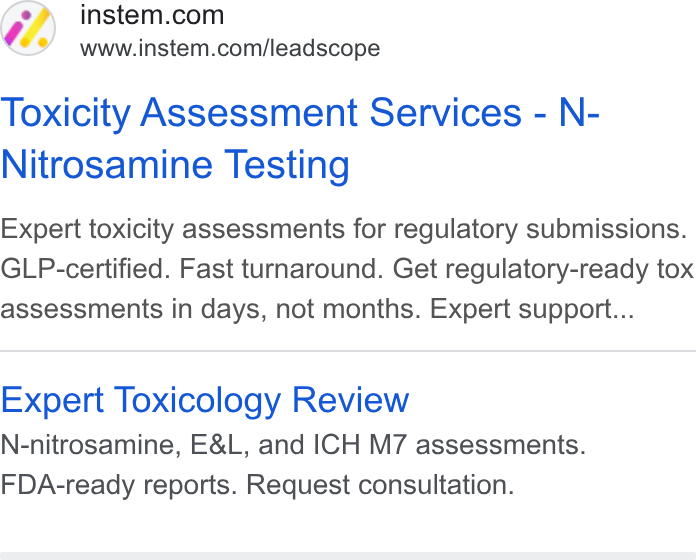 Instem ad on Google Ads: www.instem.com/leadscope Toxicity Assessment Services - N- Nitrosamine Testing Expert toxicity assessments for regulatory submissions. GLP-certified. Fast turnaround. Get regulatory-ready tox assessments in days, not months. Expert support... Expert Toxicology Review N-nitrosamine, E& L, and ICH M7 assessments. FDA-ready reports. Request consultation.