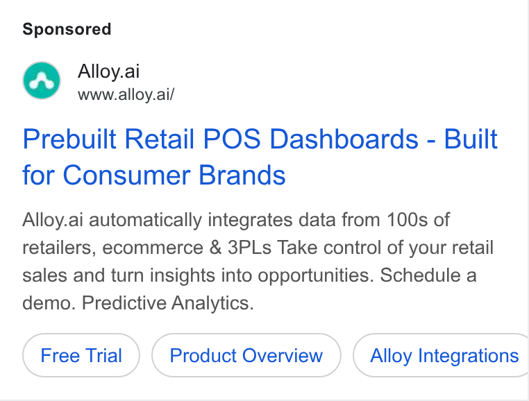 Alloy.ai ad on Google Ads: Fe Alloy.ai www.alloy.ai/ Prebuilt Retail POS Dashboards - Built for Consumer Brands Alloy.ai automatically integrates data from 100s of retailers, ecommerce & 3PLs Take control of your retail sales and turn insights into opportunities. Schedule a demo. Predictive Analytics. Product Overview Alloy Integrations