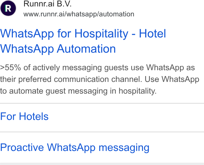 Runnr.ai ad on Google Ads: Runnr.ai B. V. www.runnr.ai/whatsapp/automation Whats App for Hospitality - Hotel Whats App Automation >55% of actively messaging guests use Whats App as their preferred communication channel. Use Whats App to automate guest messaging in hospitality. For Hotels Proactive Whats App messaging