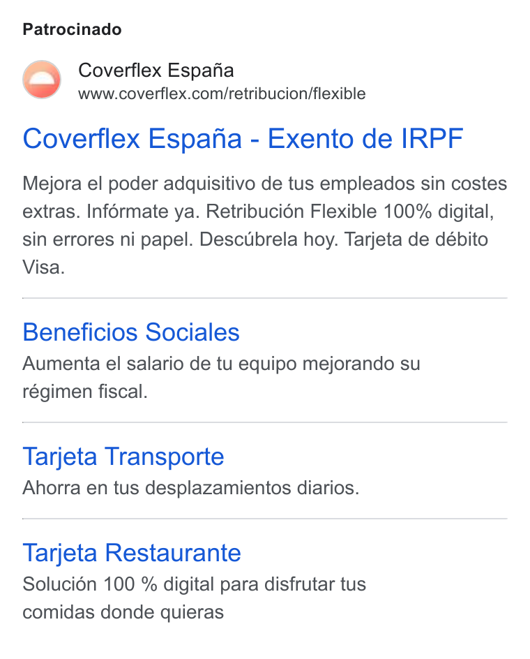 Coverflex ad on Google Ads: Patrocinado Coverflex Espafia - Exento de IRPF Mejora el poder adquisitivo de tus empleados sin costes extras. Inférmate ya. Retribucién Flexible 100% digital, sin errores ni papel. Descubrela hoy. Tarjeta de débito Visa. Beneficios Sociales Aumenta el salario de tu equipo mejorando su régimen fiscal. Tarjeta Transporte Ahorra en tus desplazamientos diarios. Tarjeta Restaurante Solucién 100 % digital para disfrutar tus comidas donde quieras