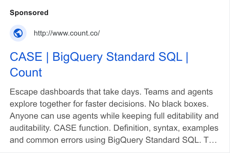 Count ad on Google Ads: CASE | Big Query Standard SQL | Count Escape dashboards that take days. Teams and agents explore together for faster decisions. No black boxes. Anyone can use agents while keeping full editability and auditability. CASE function. Definition, syntax, examples and common errors using Big Query Standard SQL. T...