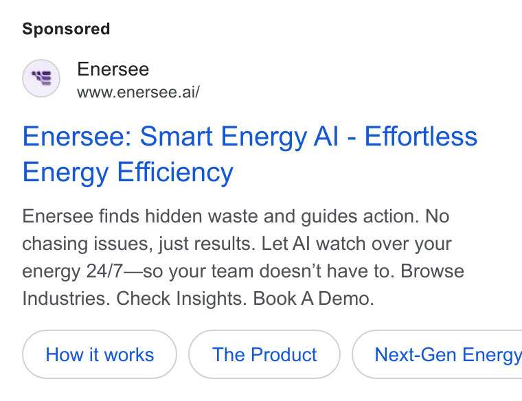 Enersee ad on Google Ads: Enersee www.enersee.ai/ Enersee: Smart Energy Al - Effortless Energy Efficiency Enersee finds hidden waste and guides action. No chasing issues, just results. Let Al watch over your energy 24/7—so your team doesn’t have to. Browse Industries. Check Insights. Book A Demo. The Product } ( Next-Gen Energy