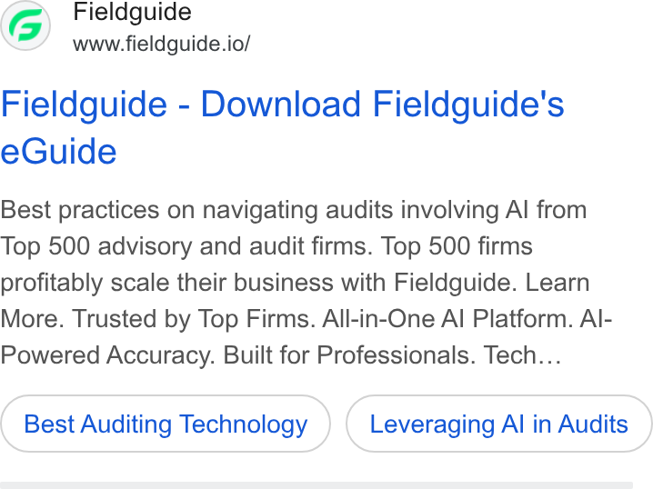 Fieldguide ad on Google Ads: Fieldguide www.fieldguide.io/ Fieldguide - Download Fieldguide's e Guide Best practices on navigating audits involving Al from Top 500 advisory and audit firms. Top 500 firms profitably scale their business with Fieldguide. Learn More. Trusted by Top Firms. All-in-One Al Platform. Al- Powered Accuracy. Built for Professionals. Tech... Best Auditing Technology Leveraging Al in Audits