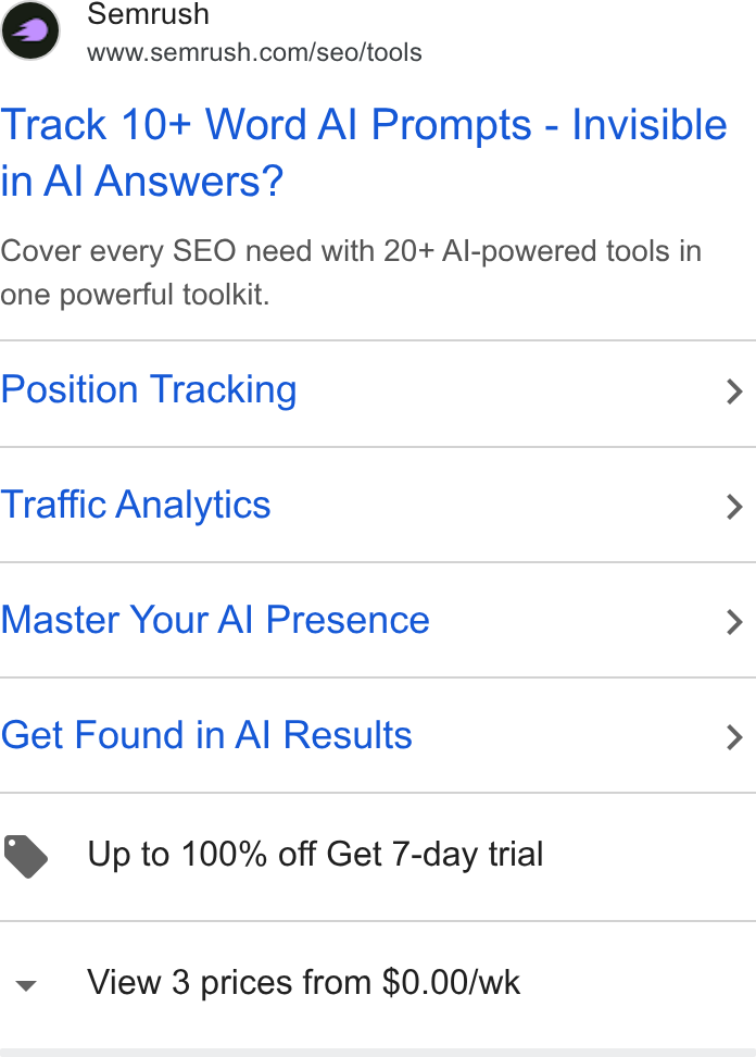 Semrush ad on Google Ads: Track 10+ Word Al Prompts - Invisible in Al Answers? Cover every SEO need with 20+ Al-powered tools in one powerful toolkit. Position Tracking > Traffic Analytics > Master Your Al Presence > Get Found in Al Results > Up to 100% off Get 7-day trial View 3 prices from $0.00/wk
