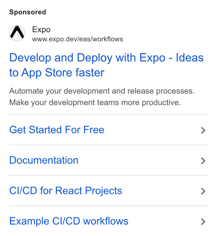 Expo ad on Google Ads: Expo www.expo.dev/eas/workflows Develop and Deploy with Expo - Ideas to App Store faster Automate your development and release processes. Make your development teams more productive. Get Started For Free > Documentation > CI/CD for React Projects > Example Cl/CD workflows >