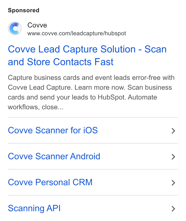 Covve ad on Google Ads: Covve Lead Capture Solution - Scan and Store Contacts Fast Capture business cards and event leads error-free with Covve Lead Capture. Learn more now. Scan business cards and send your leads to Hub Spot. Automate workflows, close... Cove Scanner for i OS > Covve Scanner Android > Covve Personal CRM > Scanning API >