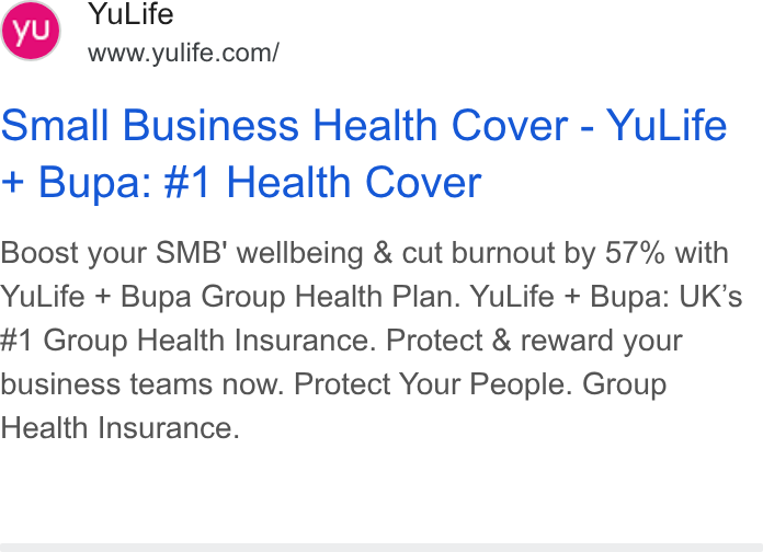 YuLife ad on Google Ads: Small Business Health Cover - Yu Life Bupa: #1 Health Cover Boost your SMB' wellbeing & cut burnout by 57% with Yu Life + Bupa Group Health Plan. Yu Life + Bupa: UK’s #1 Group Health Insurance. Protect & reward your business teams now. Protect Your People. Group Health Insurance.