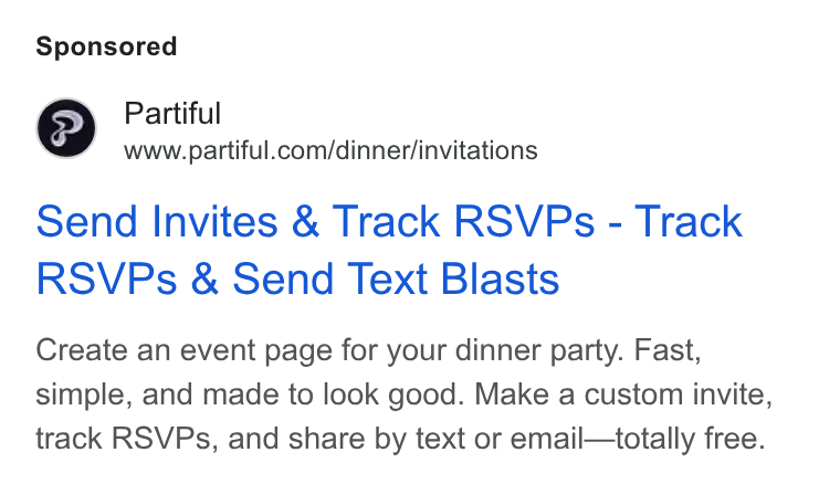 Partiful ad on Google Ads: Send Invites & Track RSVPs - Track RSVPs & Send Text Blasts Create an event page for your dinner party. Fast, simple, and made to look good. Make a custom invite, track RSVPs, and share by text or email—totally free.