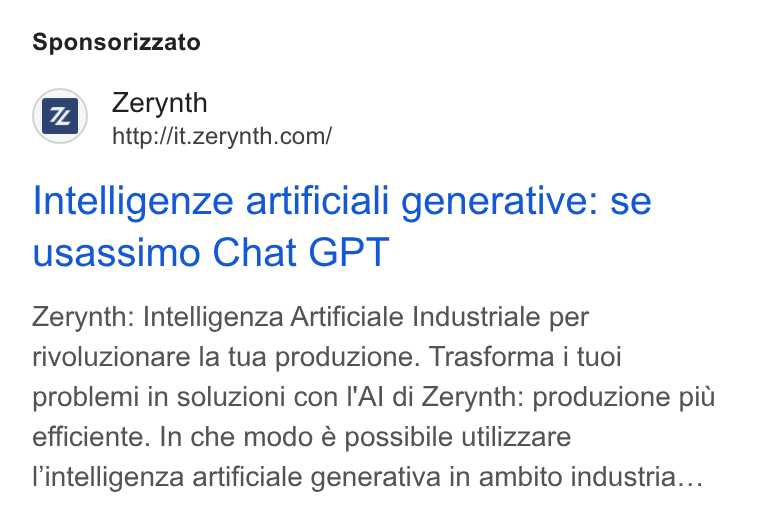 Zerynth ad on Google Ads: Sponsorizzato Intelligenze artificiali generative: se usassimo Chat GPT Zerynth: Intelligenza Artificiale Industriale per rivoluzionare la tua produzione. Trasforma i tuoi problemi in soluzioni con I'Al di Zerynth: produzione pit efficiente. In che modo é possibile utilizzare l'intelligenza artificiale generativa in ambito industria...