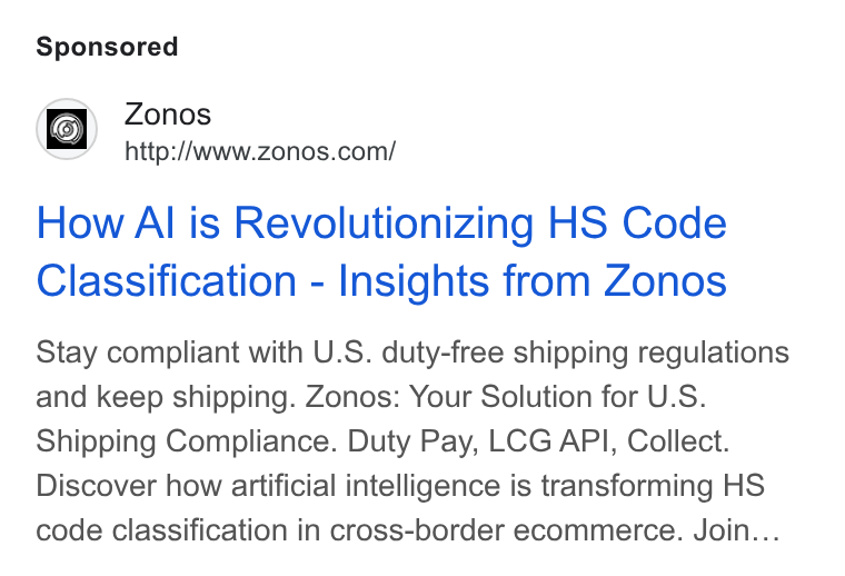 Zonos ad on Google Ads: How Al is Revolutionizing HS Code Classification - Insights from Zonos Stay compliant with U. S. duty-free shipping regulations and keep shipping. Zonos: Your Solution for U. S. Shipping Compliance. Duty Pay, LCG API, Collect. Discover how artificial intelligence is transforming HS code classification in cross-border ecommerce. Join...