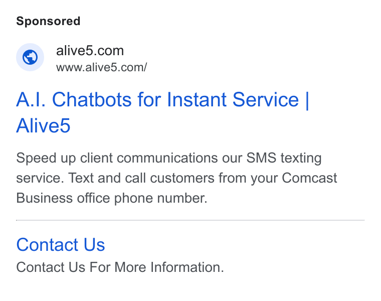 Alive5 ad on Google Ads: www.alive5.com/ A.|. Chatbots for Instant Service | Alived Speed up client communications our SMS texting service. Text and call customers from your Comcast Business office phone number. Contact Us Contact Us For More Information.