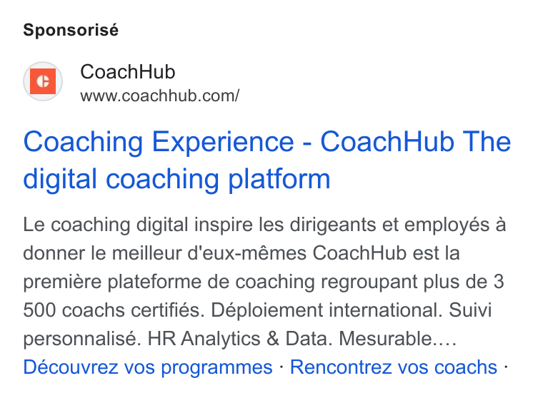 CoachHub ad on Google Ads: Sponsorisé Coaching Experience - Coach Hub The digital coaching platform Le coaching digital inspire les dirigeants et employés a donner le meilleur d'eux-mémes Coach Hub est la premiére plateforme de coaching regroupant plus de 3 500 coachs certifies. Déploiement international. Suivi personnalisé. HR Analytics & Data. Mesurable.... Découvrez vos programmes - Rencontrez vos coachs -