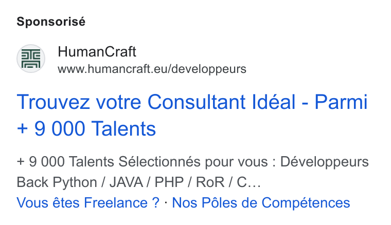 HumanCraft ad on Google Ads: Sponsorisé /gfe) Human Craft \=V —www.humancraft.eu/developpeurs Trouvez votre Consultant Ideal - Parmi + 9 000 Talents + 9 000 Talents Sélectionnés pour vous : Développeurs Back Python / JAVA/ PHP / Ro R/ C... Vous étes Freelance ? - Nos Péles de Compétences