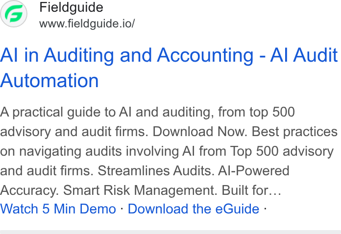 Fieldguide ad on Google Ads: Fieldguide www.fieldguide.io/ Al in Auditing and Accounting - Al Audit Automation A practical guide to Al and auditing, from top 500 advisory and audit firms. Download Now. Best practices on navigating audits involving Al from Top 500 advisory and audit firms. Streamlines Audits. Al-Powered Accuracy. Smart Risk Management. Built for... Watch 5 Min Demo - Download the e Guide -