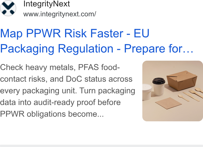 IntegrityNext ad on Google Ads: Map PPWR Risk Faster - EU Packaging Regulation - Prepare for... Check heavy metals, PFAS food- contact risks, and Do C status across oy every packaging unit. Turn packaging ) ~~ data into audit-ready proof before PPWR obligations become...