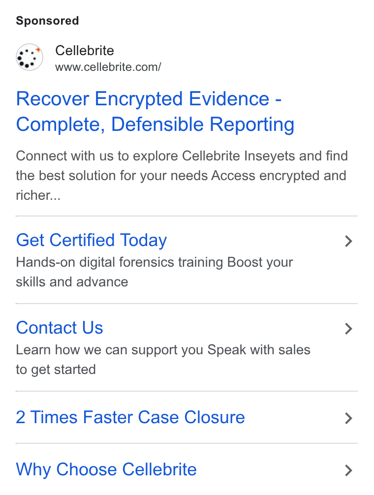 Cellebrite ad on Google Ads: Recover Encrypted Evidence - Complete, Defensible Reporting Connect with us to explore Cellebrite Inseyets and find the best solution for your needs Access encrypted and richer... Get Certified Today > Hands-on digital forensics training Boost your skills and advance Contact Us > Learn how we can support you Speak with sales to get started 2 Times Faster Case Closure > Why Choose Cellebrite >