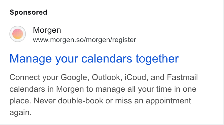 Morgen ad on Google Ads: Morgen www.morgen.so/morgen/register Manage your calendars together Connect your Google, Outlook, i Coud, and Fastmail calendars in Morgen to manage all your time in one place. Never double-book or miss an appointment again.
