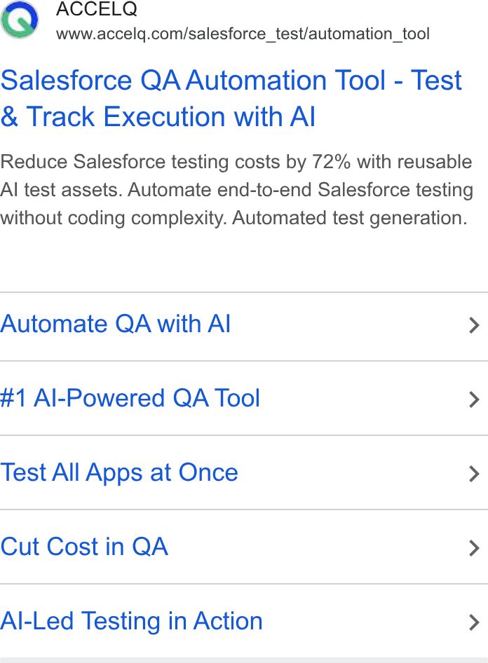 ACCELQ ad on Google Ads: Salesforce QA Automation Tool - Test Track Execution with Al Reduce Salesforce testing costs by 72% with reusable Al test assets. Automate end-to-end Salesforce testing without coding complexity. Automated test generation. Automate QA with Al > #1 Al-Powered QA Tool > Test All Apps at Once > Cut Cost in QA > Al-Led Testing in Action >
