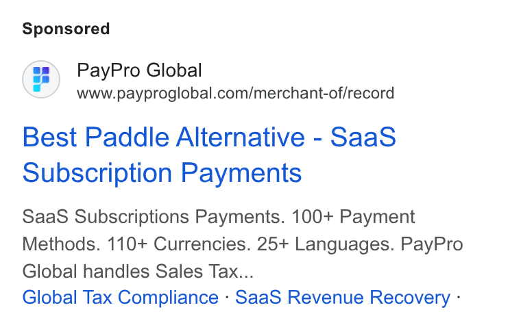 PayPro Global ad on Google Ads: Best Paddle Alternative - Saa S Subscription Payments Saa S Subscriptions Payments. 100+ Payment Methods. 110+ Currencies. 25+ Languages. Pay Pro Global handles Sales Tax... Global Tax Compliance - Saa S Revenue Recovery -