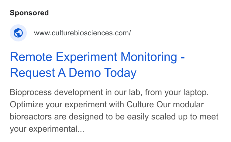 Culture Biosciences ad on Google Ads: Remote Experiment Monitoring - Request A Demo Today Bioprocess development in our lab, from your laptop. Optimize your experiment with Culture Our modular bioreactors are designed to be easily scaled up to meet your experimental...