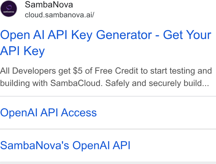 SambaNova ad on Google Ads: Samba Nova cloud.sambanova.ai/ Open Al API Key Generator - Get Your API Key All Developers get $5 of Free Credit to start testing and building with Samba Cloud. Safely and securely build... Open Al API Access Samba Nova's Open Al API