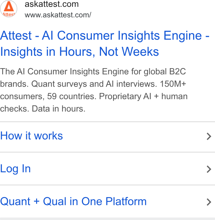 Attest ad on Google Ads: ates” = www.askattest.com/ Attest - Al Consumer Insights Engine - Insights in Hours, Not Weeks The Al Consumer Insights Engine for global B2C brands. Quant surveys and Al interviews. 150M+ consumers, 59 countries. Proprietary Al + human checks. Data in hours. How it works > Log In > Quant + Qual in One Platform >