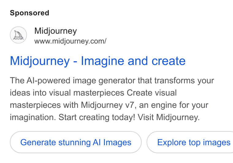 Midjourney ad on Google Ads: Midjourney - Imagine and create The Al-powered image generator that transforms your ideas into visual masterpieces Create visual masterpieces with Midjourney v7, an engine for your imagination. Start creating today! Visit Midjourney. Generate stunning Al Images } ( Explore top images