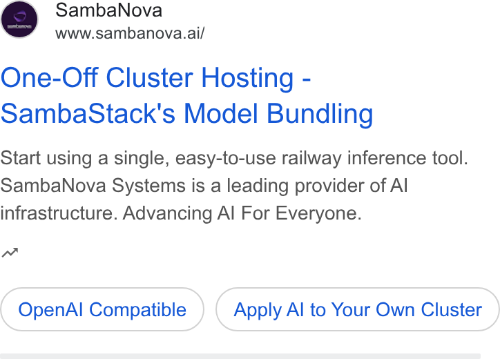 SambaNova ad on Google Ads: Samba Nova www.sambanova.ai/ One-Off Cluster Hosting - Samba Stack's Model Bundling Start using a single, easy-to-use railway inference tool. Samba Nova Systems is a leading provider of Al infrastructure. Advancing Al For Everyone. nw Open Al Compatible Apply Al to Your Own Cluster