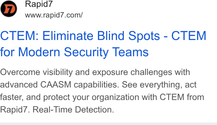 Rapid7 ad on Google Ads: CTEM: Eliminate Blind Spots - CTEM for Modern Security Teams Overcome visibility and exposure challenges with advanced CAASM capabilities. See everything, act faster, and protect your organization with CTEM from Rapid7. Real-Time Detection.