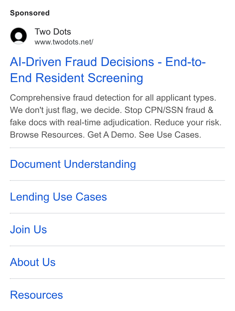 Two Dots ad on Google Ads: Al-Driven Fraud Decisions - End-to- End Resident Screening Comprehensive fraud detection for all applicant types. We don't just flag, we decide. Stop CPN/SSN fraud & fake docs with real-time adjudication. Reduce your risk. Browse Resources. Get A Demo. See Use Cases. Document Understanding Lending Use Cases Join Us About Us Resources