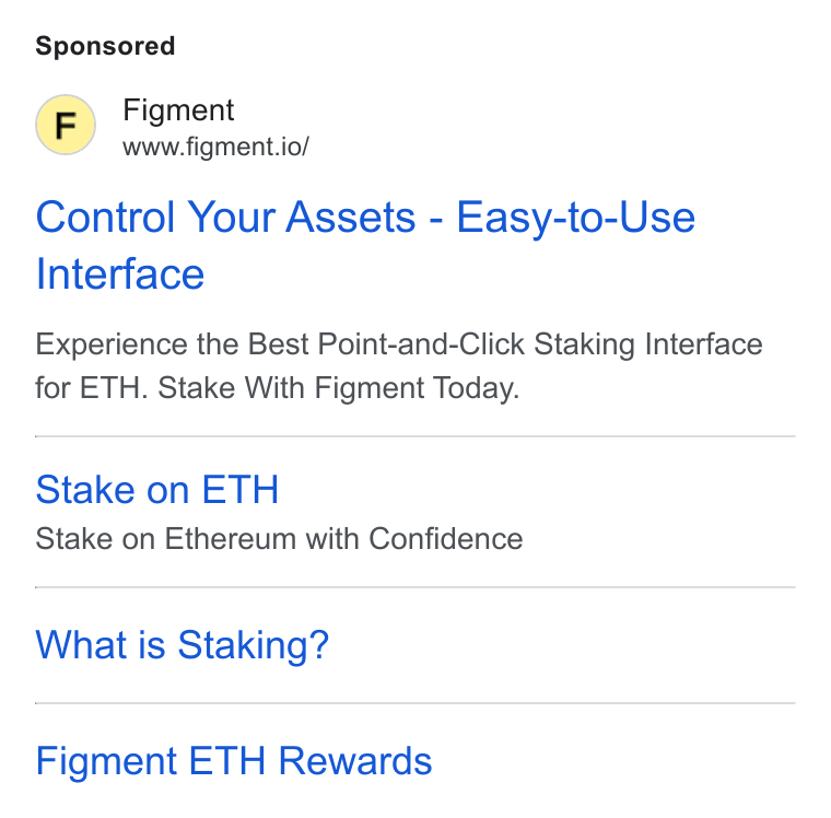 Figment ad on Google Ads: (F) Figment www.figment.io/ Control Your Assets - Easy-to-Use Interface Experience the Best Point-and-Click Staking Interface for ETH. Stake With Figment Today. Stake on ETH Stake on Ethereum with Confidence What is Staking? Figment ETH Rewards
