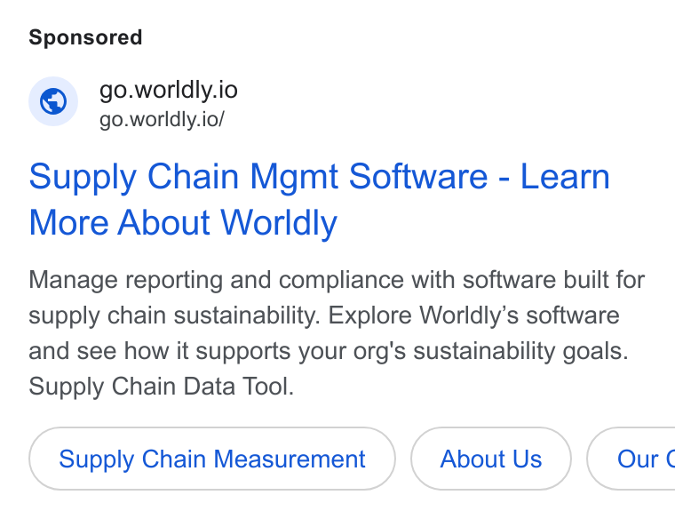 Worldly ad on Google Ads: worldly.i Gowordlyion Supply Chain Mgmt Software - Learn More About Worldly Manage reporting and compliance with software built for supply chain sustainability. Explore Worldly’s software and see how it supports your org's sustainability goals. Supply Chain Data Tool. Supply Chain Measurement About Us } ( Our