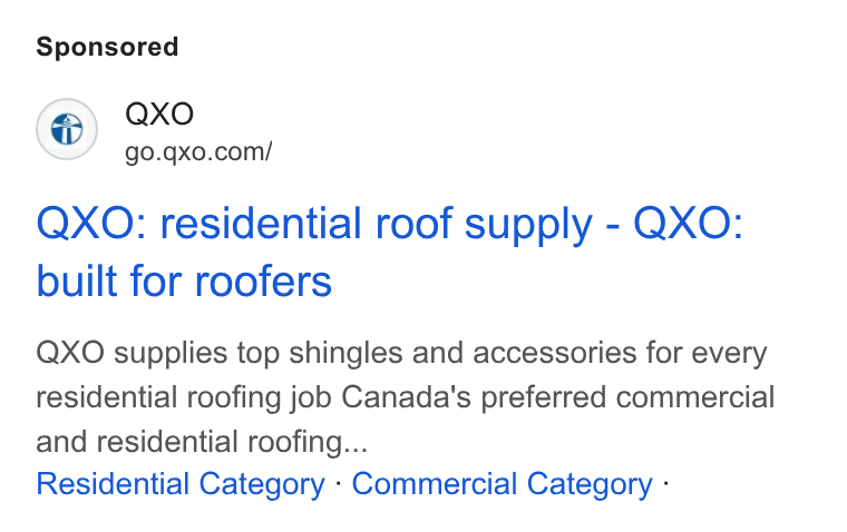 QXO ad on Google Ads: QXO: residential roof supply - QXO: built for roofers QXO supplies top shingles and accessories for every residential roofing job Canada’s preferred commercial and residential roofing... Residential Category - Commercial Category -
