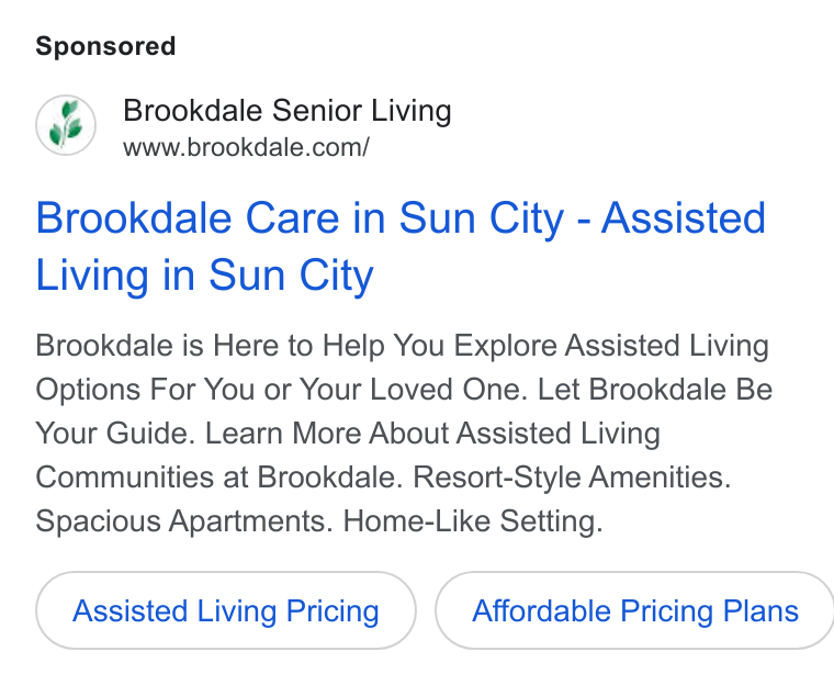 Brookdale Senior Living ad on Google Ads: Brookdale Care in Sun City - Assisted Living in Sun City Brookdale is Here to Help You Explore Assisted Living Options For You or Your Loved One. Let Brookdale Be Your Guide. Learn More About Assisted Living Communities at Brookdale. Resort-Style Amenities. Spacious Apartments. Home-Like Setting. Assisted Living Pricing } ( Affordable Pricing Plans