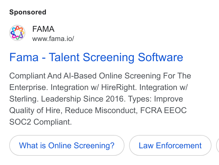 Fama ad on Google Ads: FAMA www.fama.io/ Fama - Talent Screening Software Compliant And Al-Based Online Screening For The Enterprise. Integration w/ Hire Right. Integration w/ Sterling. Leadership Since 2016. Types: Improve Quality of Hire, Reduce Misconduct, FCRA EEOC SOC2 Compliant. What is Online Screening? Law Enforcement (