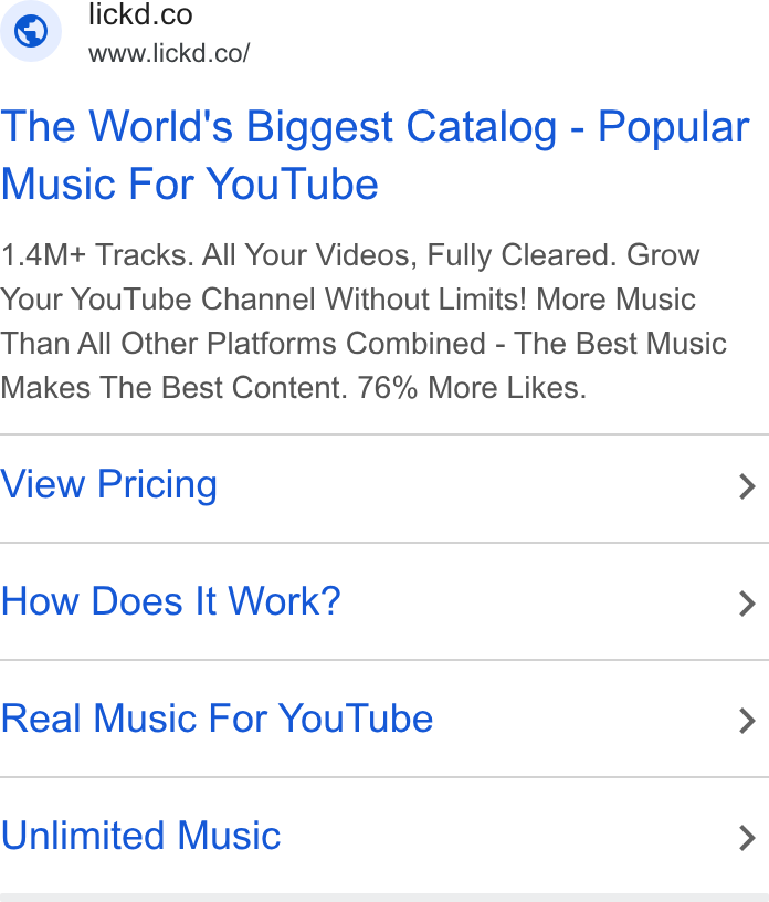 Lickd ad on Google Ads: ad www.lickd.co/ The World's Biggest Catalog - Popular Music For You Tube 1.4M+ Tracks. All Your Videos, Fully Cleared. Grow Your You Tube Channel Without Limits! More Music Than All Other Platforms Combined - The Best Music Makes The Best Content. 76% More Likes. View Pricing > How Does It Work? > Real Music For You Tube > Unlimited Music >