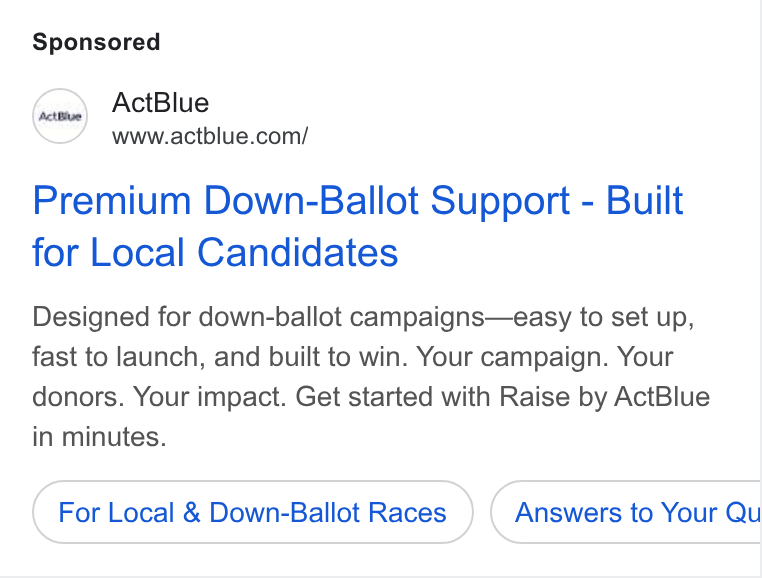 ActBlue ad on Google Ads: Premium Down-Ballot Support - Built for Local Candidates Designed for down-ballot campaigns—easy to set up, fast to launch, and built to win. Your campaign. Your donors. Your impact. Get started with Raise by Act Blue in minutes. For Local & Down-Ballot Races Answers to Your Qu
