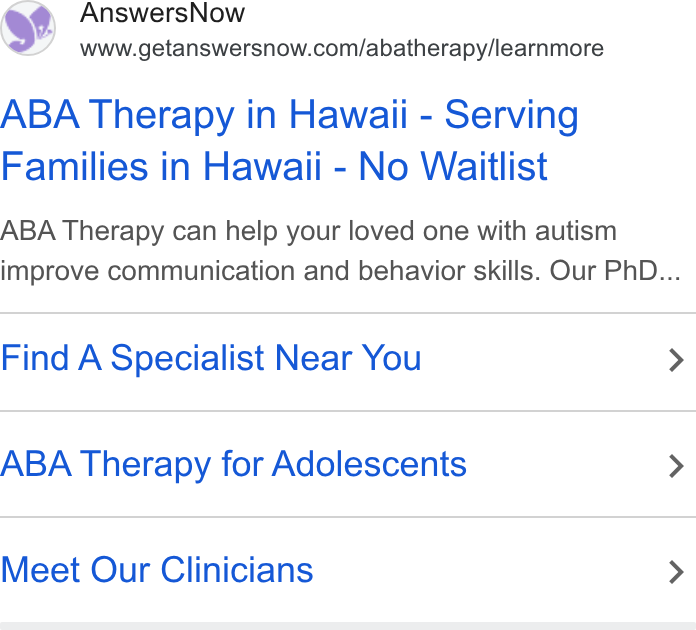 AnswersNow ad on Google Ads: ABA Therapy in Hawaii - Serving Families in Hawaii - No Waitlist ABA Therapy can help your loved one with autism improve communication and behavior skills. Our Ph D... Find A Specialist Near You > ABA Therapy for Adolescents > Meet Our Clinicians >