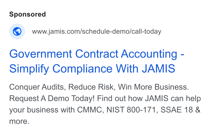 JAMIS Software ad on Google Ads: Government Contract Accounting - Simplify Compliance With JAMIS Conquer Audits, Reduce Risk, Win More Business. Request A Demo Today! Find out how JAMIS can help your business with CMMC, NIST 800-171, SSAE 18 & more.