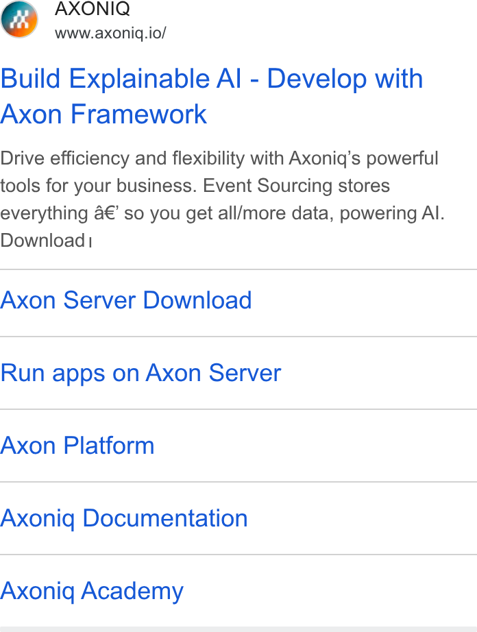Axoniq ad on Google Ads: AXONIQ www.axoniq.io/ Build Explainable Al - Develop with Axon Framework Drive efficiency and flexibility with Axoniq’s powerful tools for your business. Event Sourcing stores everything a€’ so you get all/more data, powering Al. Download| Axon Server Download Run apps on Axon Server Axon Platform Axoniq Documentation Axoniq Academy