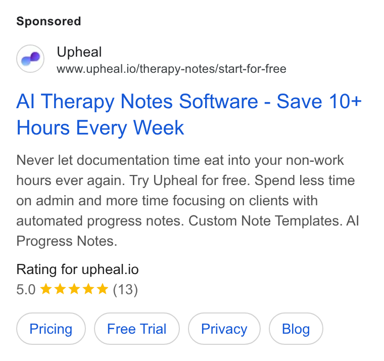 Upheal ad on Google Ads: Upheal www.upheal.io/therapy-notes/start-for-free Al Therapy Notes Software - Save 10+ Hours Every Week Never let documentation time eat into your non-work hours ever again. Try Upheal for free. Spend less time on admin and more time focusing on clients with automated progress notes. Custom Note Templates. Al Progress Notes. Rating for upheal.io 5.0 kkk & & (13)