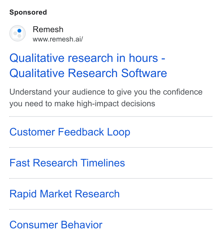 Remesh ad on Google Ads: (08) Remesh www.remesh.ai/ Qualitative research in hours - Qualitative Research Software Understand your audience to give you the confidence you need to make high-impact decisions Customer Feedback Loop Fast Research Timelines Rapid Market Research Consumer Behavior