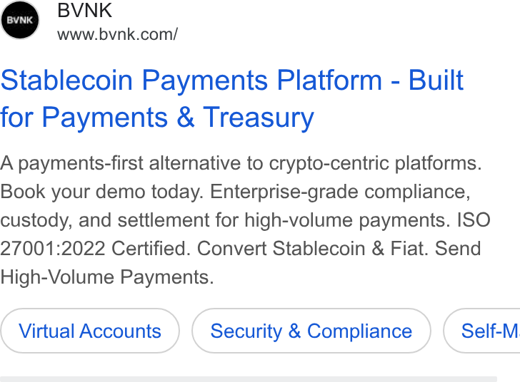 BVNK ad on Google Ads: Stablecoin Payments Platform - Built for Payments & Treasury A payments-first alternative to crypto-centric platforms. Book your demo today. Enterprise-grade compliance, custody, and settlement for high-volume payments. ISO 27001:2022 Certified. Convert Stablecoin & Fiat. Send High-Volume Payments. Virtual Accounts Security & Compliance } ( Self-M